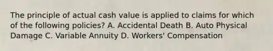 The principle of actual cash value is applied to claims for which of the following policies? A. Accidental Death B. Auto Physical Damage C. Variable Annuity D. Workers' Compensation