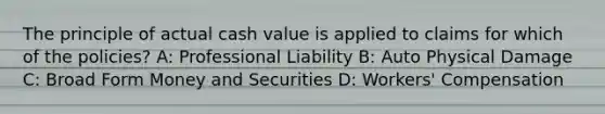 The principle of actual cash value is applied to claims for which of the policies? A: Professional Liability B: Auto Physical Damage C: Broad Form Money and Securities D: Workers' Compensation