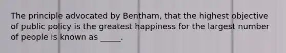 The principle advocated by Bentham, that the highest objective of public policy is the greatest happiness for the largest number of people is known as _____.