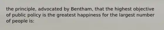 the principle, advocated by Bentham, that the highest objective of public policy is the greatest happiness for the largest number of people is: