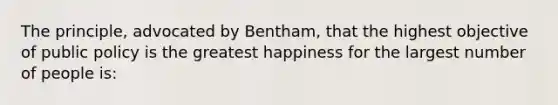 The principle, advocated by Bentham, that the highest objective of public policy is the greatest happiness for the largest number of people is: