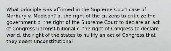 What principle was affirmed in the Supreme Court case of Marbury v. Madison? a. the right of the citizens to criticize the government b. the right of the Supreme Court to declare an act of Congress unconstitutional c. the right of Congress to declare war d. the right of the states to nullify an act of Congress that they deem unconstitutional