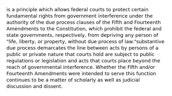 is a principle which allows federal courts to protect certain fundamental rights from government interference under the authority of the due process clauses of the Fifth and Fourteenth Amendments to the Constitution, which prohibit the federal and state governments, respectively, from depriving any person of "life, liberty, or property, without due process of law."substantive due process demarcates the line between acts by persons of a public or private nature that courts hold are subject to public regulations or legislation and acts that courts place beyond the reach of governmental interference. Whether the Fifth and/or Fourteenth Amendments were intended to serve this function continues to be a matter of scholarly as well as judicial discussion and dissent.