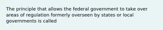 The principle that allows the federal government to take over areas of regulation formerly overseen by states or local governments is called