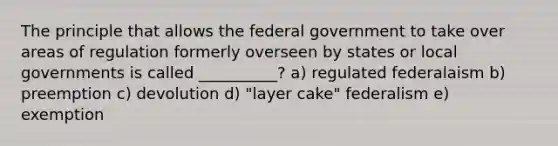 The principle that allows the federal government to take over areas of regulation formerly overseen by states or local governments is called __________? a) regulated federalaism b) preemption c) devolution d) "layer cake" federalism e) exemption