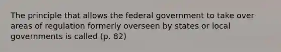 The principle that allows the federal government to take over areas of regulation formerly overseen by states or local governments is called (p. 82)