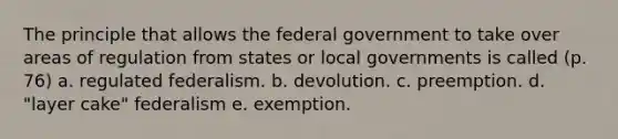 The principle that allows the federal government to take over areas of regulation from states or local governments is called (p. 76) a. regulated federalism. b. devolution. c. preemption. d. "layer cake" federalism e. exemption.