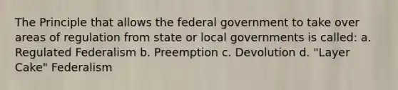 The Principle that allows the federal government to take over areas of regulation from state or local governments is called: a. Regulated Federalism b. Preemption c. Devolution d. "Layer Cake" Federalism