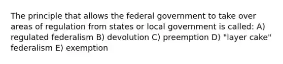 The principle that allows the federal government to take over areas of regulation from states or local government is called: A) regulated federalism B) devolution C) preemption D) "layer cake" federalism E) exemption