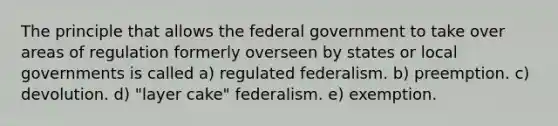 The principle that allows the federal government to take over areas of regulation formerly overseen by states or local governments is called a) regulated federalism. b) preemption. c) devolution. d) "layer cake" federalism. e) exemption.