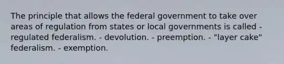 The principle that allows the federal government to take over areas of regulation from states or local governments is called - regulated federalism. - devolution. - preemption. - "layer cake" federalism. - exemption.