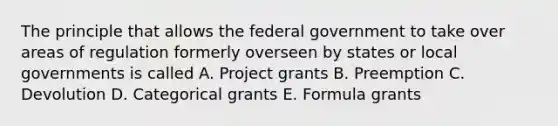 The principle that allows the federal government to take over areas of regulation formerly overseen by states or local governments is called A. Project grants B. Preemption C. Devolution D. Categorical grants E. Formula grants