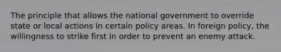 The principle that allows the national government to override state or local actions in certain policy areas. In foreign policy, the willingness to strike first in order to prevent an enemy attack.