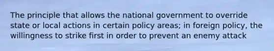 The principle that allows the national government to override state or local actions in certain policy areas; in foreign policy, the willingness to strike first in order to prevent an enemy attack