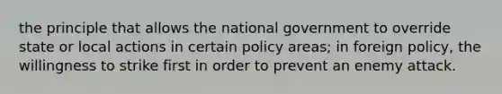 the principle that allows the national government to override state or local actions in certain policy areas; in foreign policy, the willingness to strike first in order to prevent an enemy attack.