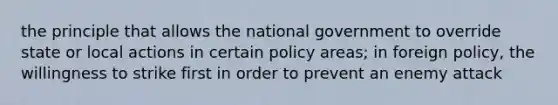 the principle that allows the national government to override state or local actions in certain policy areas; in foreign policy, the willingness to strike first in order to prevent an enemy attack