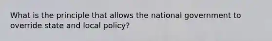 What is the principle that allows the national government to override state and local policy?