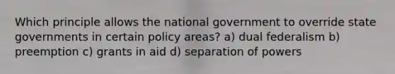 Which principle allows the national government to override state governments in certain policy areas? a) dual federalism b) preemption c) grants in aid d) separation of powers