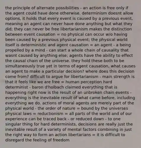 the principle of alternate possibilities - an action is free only if the agent could have done otherwise. determinism doesnt allow options, it holds that every event is caused by a previous event, meaning an agent can never have done anything but what they did; they can never be free libertarianism makes the distinction between event causation = no physical can occur w/o having been caused by a previous physical event; the physical world itself is deterministic and agent causation = an agent - a being propelled by a mind - can start a whole chain of causality that wasnt caused by anything else; agents have the ability to effect the causal chain of the universe. they hold these both to be simultaneously true yet in terms of agent causation, what causes an agent to make a particular decision? where does this decision come from? difficult to argue for libertarianism - main strength is that it feels like we are free = human perception hard determinist - baron d'holbach claimed everything that is happening right now is the result of an unbroken chain events - everything is the inevitable result of what came before, including everything we do. actions of moral agents are merely part of the physical world - the order of nature = bound by the universes physical laws = reductionism = all parts of the world and of our experience can be traced back - or reduced down - to one singular thing for hard determinists, decisions are really just the inevitable result of a variety of mental factors combining in just the right way to form an action libertarians = it is difficult to disregard the feeling of freedom