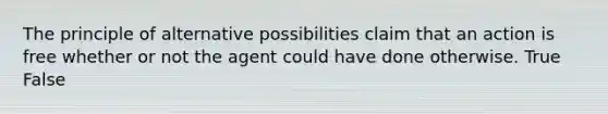 The principle of alternative possibilities claim that an action is free whether or not the agent could have done otherwise. True False