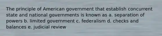 The principle of American government that establish concurrent state and national governments is known as a. separation of powers b. limited government c. federalism d. checks and balances e. judicial review