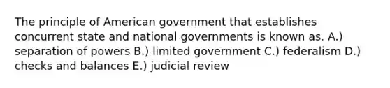 The principle of American government that establishes concurrent state and national governments is known as. A.) separation of powers B.) limited government C.) federalism D.) checks and balances E.) judicial review