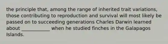 the principle that, among the range of inherited trait variations, those contributing to reproduction and survival will most likely be passed on to succeeding generations Charles Darwin learned about ____________ when he studied finches in the Galapagos Islands.