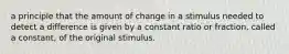 a principle that the amount of change in a stimulus needed to detect a difference is given by a constant ratio or fraction, called a constant, of the original stimulus.