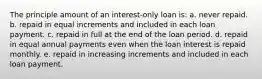 The principle amount of an interest-only loan is: a. never repaid. b. repaid in equal increments and included in each loan payment. c. repaid in full at the end of the loan period. d. repaid in equal annual payments even when the loan interest is repaid monthly. e. repaid in increasing increments and included in each loan payment.