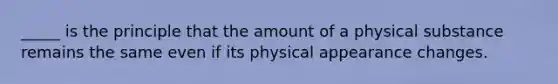 _____ is the principle that the amount of a physical substance remains the same even if its physical appearance changes.