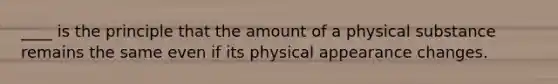 ____ is the principle that the amount of a physical substance remains the same even if its physical appearance changes.