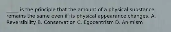 _____ is the principle that the amount of a physical substance remains the same even if its physical appearance changes. A. Reversibility B. Conservation C. Egocentrism D. Animism