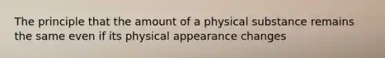 The principle that the amount of a physical substance remains the same even if its physical appearance changes