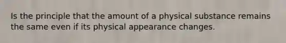 Is the principle that the amount of a physical substance remains the same even if its physical appearance changes.