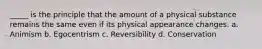 _____ is the principle that the amount of a physical substance remains the same even if its physical appearance changes. a. Animism b. Egocentrism c. Reversibility d. Conservation