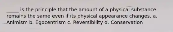 _____ is the principle that the amount of a physical substance remains the same even if its physical appearance changes. a. Animism b. Egocentrism c. Reversibility d. Conservation