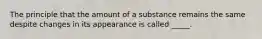 The principle that the amount of a substance remains the same despite changes in its appearance is called _____.