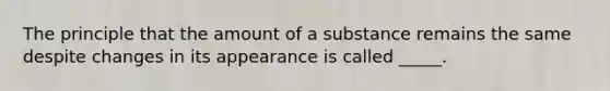 The principle that the amount of a substance remains the same despite changes in its appearance is called _____.