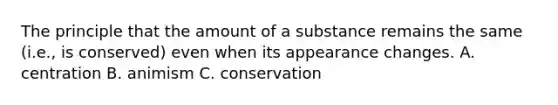 The principle that the amount of a substance remains the same (i.e., is conserved) even when its appearance changes. A. centration B. animism C. conservation