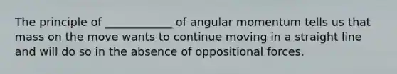 The principle of ____________ of angular momentum tells us that mass on the move wants to continue moving in a straight line and will do so in the absence of oppositional forces.