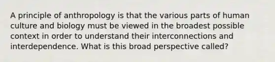 A principle of anthropology is that the various parts of human culture and biology must be viewed in the broadest possible context in order to understand their interconnections and interdependence. What is this broad perspective called?