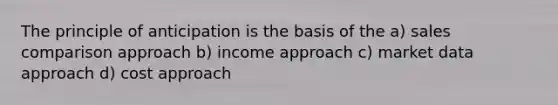 The principle of anticipation is the basis of the a) sales comparison approach b) income approach c) market data approach d) cost approach