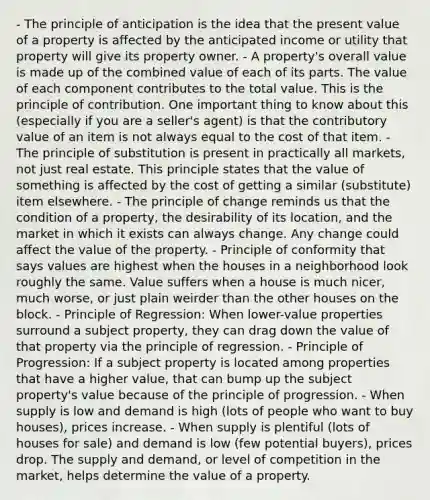 - The principle of anticipation is the idea that the present value of a property is affected by the anticipated income or utility that property will give its property owner. - A property's overall value is made up of the combined value of each of its parts. The value of each component contributes to the total value. This is the principle of contribution. One important thing to know about this (especially if you are a seller's agent) is that the contributory value of an item is not always equal to the cost of that item. - The principle of substitution is present in practically all markets, not just real estate. This principle states that the value of something is affected by the cost of getting a similar (substitute) item elsewhere. - The principle of change reminds us that the condition of a property, the desirability of its location, and the market in which it exists can always change. Any change could affect the value of the property. - Principle of conformity that says values are highest when the houses in a neighborhood look roughly the same. Value suffers when a house is much nicer, much worse, or just plain weirder than the other houses on the block. - Principle of Regression: When lower-value properties surround a subject property, they can drag down the value of that property via the principle of regression. - Principle of Progression: If a subject property is located among properties that have a higher value, that can bump up the subject property's value because of the principle of progression. - When supply is low and demand is high (lots of people who want to buy houses), prices increase. - When supply is plentiful (lots of houses for sale) and demand is low (few potential buyers), prices drop. The supply and demand, or level of competition in the market, helps determine the value of a property.