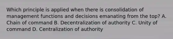 Which principle is applied when there is consolidation of management functions and decisions emanating from the top? A. Chain of command B. Decentralization of authority C. Unity of command D. Centralization of authority