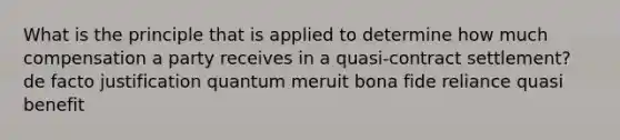 What is the principle that is applied to determine how much compensation a party receives in a quasi-contract settlement? de facto justification quantum meruit bona fide reliance quasi benefit