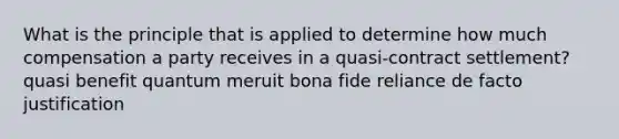 What is the principle that is applied to determine how much compensation a party receives in a quasi-contract settlement? quasi benefit quantum meruit bona fide reliance de facto justification