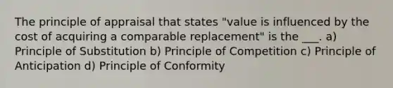 The principle of appraisal that states "value is influenced by the cost of acquiring a comparable replacement" is the ___. a) Principle of Substitution b) Principle of Competition c) Principle of Anticipation d) Principle of Conformity