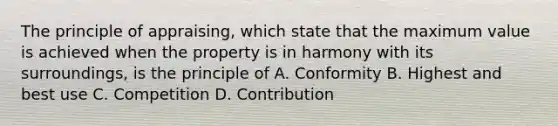 The principle of appraising, which state that the maximum value is achieved when the property is in harmony with its surroundings, is the principle of A. Conformity B. Highest and best use C. Competition D. Contribution