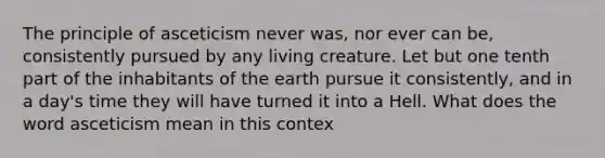 The principle of asceticism never was, nor ever can be, consistently pursued by any living creature. Let but one tenth part of the inhabitants of the earth pursue it consistently, and in a day's time they will have turned it into a Hell. What does the word asceticism mean in this contex