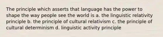 The principle which asserts that language has the power to shape the way people see the world is a. the linguistic relativity principle b. the principle of cultural relativism c. the principle of cultural determinism d. linguistic activity principle